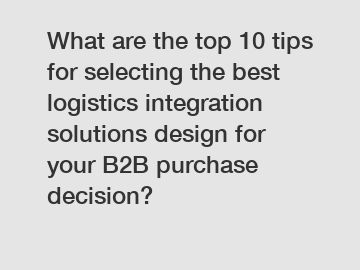 What are the top 10 tips for selecting the best logistics integration solutions design for your B2B purchase decision?
