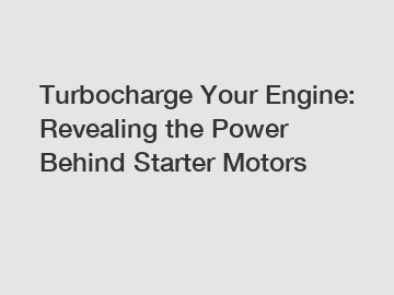 Turbocharge Your Engine: Revealing the Power Behind Starter Motors