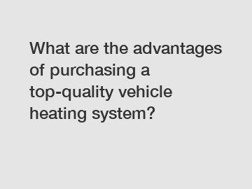 What are the advantages of purchasing a top-quality vehicle heating system?