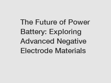 The Future of Power Battery: Exploring Advanced Negative Electrode Materials