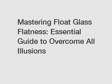 Mastering Float Glass Flatness: Essential Guide to Overcome All Illusions