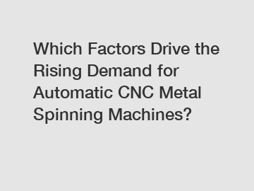 Which Factors Drive the Rising Demand for Automatic CNC Metal Spinning Machines?