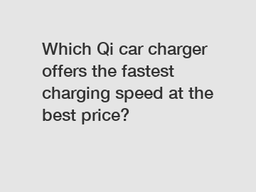 Which Qi car charger offers the fastest charging speed at the best price?