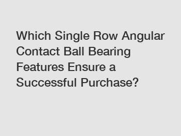 Which Single Row Angular Contact Ball Bearing Features Ensure a Successful Purchase?