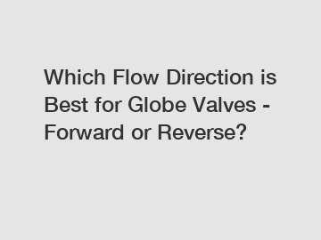 Which Flow Direction is Best for Globe Valves - Forward or Reverse?
