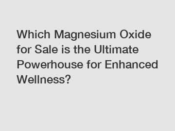 Which Magnesium Oxide for Sale is the Ultimate Powerhouse for Enhanced Wellness?