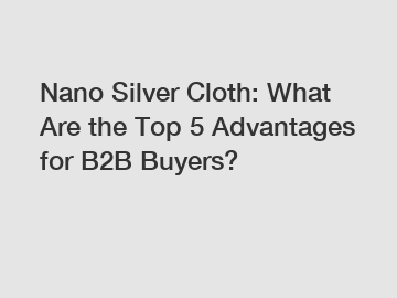 Nano Silver Cloth: What Are the Top 5 Advantages for B2B Buyers?