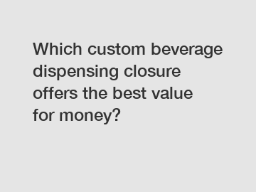 Which custom beverage dispensing closure offers the best value for money?
