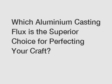 Which Aluminium Casting Flux is the Superior Choice for Perfecting Your Craft?