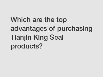 Which are the top advantages of purchasing Tianjin King Seal products?