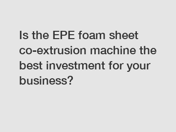 Is the EPE foam sheet co-extrusion machine the best investment for your business?