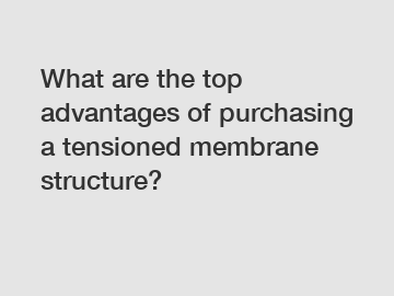 What are the top advantages of purchasing a tensioned membrane structure?