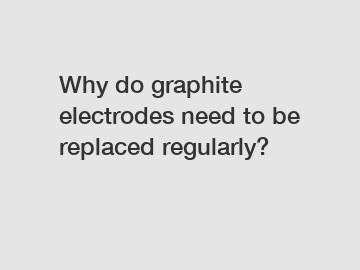 Why do graphite electrodes need to be replaced regularly?