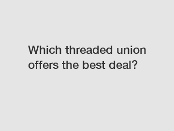 Which threaded union offers the best deal?