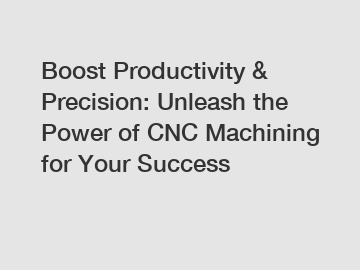 Boost Productivity & Precision: Unleash the Power of CNC Machining for Your Success