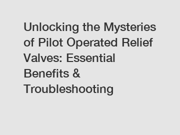 Unlocking the Mysteries of Pilot Operated Relief Valves: Essential Benefits & Troubleshooting