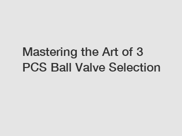 Mastering the Art of 3 PCS Ball Valve Selection